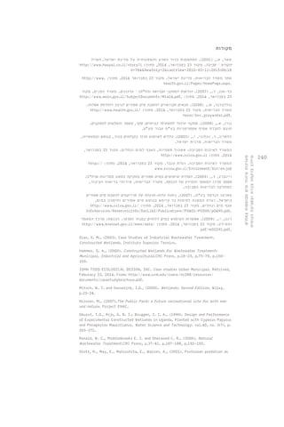 240 
מקורות 
אשד, א., ) 2001 (. התחממות כדור הארץ והשפעותיה על מדינת ישראל. האייל 
http://www.haayal.co.il/story?i : הקורא – סביבה. מקור 23 בפברואר, 2014 , מתוך 
d=784&NewOnly=2&LastView=2010-03-11%2015:06:18 
http://www. : אתר משרד הבריאות. מדינת ישראל. מקור 23 בפברואר 2014 , מתוך 
health.gov.il/Pages/HomePage.aspx. 
בר-און, ר., ) 2007 (. הוראות למתקני תברואה )הל"ת( – עדכונים. משרד הפנים. מקור 
http://www.moin.gov.il/SubjectDocuments/Mta14.pdf. : 23 בפברואר, 2014 . מתוך 
גולדברגר, ש., ) 2008 (. תנאים תברואיים להשבת מים אפורים לגינון ולהדחת אסלות. 
http://www.health.gov.il/ : משרד הבריאות. מקור 23 בפברואר, 2014 . מתוך 
hozer/bsv_graywater.pdf. 
גורן, א., ) 2008 (. מתקני טיהור לתשטיפי כבישים: סקר, מאמר והמלצות למתקנים. 
מוגש לחברת אסיף אסטרטגיות בע"מ עבור מע"צ. 
הלפרין, ר. ועלוני, י., ) 2003 (. כללים לשימוש חוזר בקולחים בעיר, בנופש ובתעשייה. 
משרד הבריאות, מדנית ישראל. 
המשרד לאיכות הסביבה: אשכול תשתיות, האגף למים ונחלים. מקור 23 בפברואר, 
http://www.sviva.gov.il : 2014 . מתוך 
http:// : המשרד לאיכות הסביבה. ועדת ענבר. מקור 23 בפברואר, 2014 , מתוך 
www.sviva.gov.il/Enviroment/bin/en.jspֿ 
ויינברג, ד., ) 2009 (. הסדרת שימושים במים אפורים בחקיקה בתשע ממדינות ארה"ב: 
מסמך מרכז המאמר והמידע של הכנסת. משרד הבריאות, שירותי בריאות הציבור, 
המחלקה לבריאות הסביבה. 
פארטו הנדסה בע"מ, ) 2007 (. ניתוח עלות-תועלת של פרויקטים להשבת מים אפורים 
בישראל. ועדת המשנה לפיתוח בר קיימא בנושא מים אפורים וחיסכון במים, 
http://www.sviva.gov.il/ : אגף מים ונחלים. מקור 23 בפברואר, 2014 . מתוך 
InfoServices/ReservoirInfo/DocLib2/Publications/P0401-P0500/p0495.pdf. 
רונן, י., ) 2009 (. אפשרות השימוש במים דלוחים במגזר הפרטי. הכנסת: מרכז המאמר 
http://www.knesset.gov.il/mmm/data/ : והמידע. מקור 23 בפברואר, 2014 . מתוך 
pdf/m02291.pdf. 
Dias, S. M., (2003). Case Studies of Industrial Wastewater Treatment. 
Constructed Wetlands. Instituto Superior Tecnico. 
Hammer, D. A., (2000). Constructed Wetlands for Wastewater Treatment: 
Municipal, Industrial and Agricultural.CRC Press, p.18-23, p.75-79, p.150- 
160. 
JOHN TODD ECOLOGICAL DESIGN, INC. Case studies Urban Municipal. Retrived, 
Feburary 23, 2014. From: http://www.uvm.edu/rsenr/nr288/resources/ 
documents/casestudybrochure.pdf. 
Mitsch, W. J. and Gosselink, J.G., (2000). Wetlands: Second Edition. Wiley, 
p.23-24. 
Nilsson, M., (2007).The Public Park: a future recreational site for both man 
and nature. Project ENAC. 
Okurut, T.O., Rijs, G. B. J.; Bruggen, J. J. A., (1999). Design and Performance 
of Experimental Constructed Wetlands in Uganda, Planted with Cyperus Papyrus 
and Phragmites Mauritianus. Water Science and Technology. vol.40, no. 3(7), p. 
265-271. 
Ronald, W. C., Middlebrooks E. J. and Sherwood C. R., (2006). Natural 
Wastewater Treatment.CRC Press, p.37-41, p.187-188, p.192-195. 
Stott, R., May, E., Matsushita, E., Warren, A., (2001). Protozoan predation as 
מערכות טיהור מים מבוססות צמחים 
שילוב ברקמה בנויה ובסביבה הנופית 
 