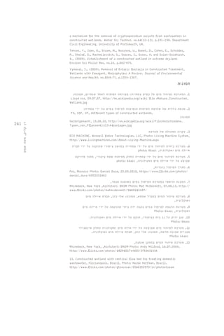 241 
רן קליק, משה שמש 
a mechanism for the removal of cryptosporidium oocysts from wastewaters in 
constructed wetlands. Water Sci Technol. no.44(11-12), p.191-198. Department 
Civil Engineering, University of Portsmouth, UK. 
Tencer, Y., Idan, G., Strom, M., Nusinow, U., Banet, D., Cohen, E., Schröder, 
P., Shelef, O., Rachmilevitch, S., Soares, I., Gross, A. and Golan-Goldhirsh, 
A., (2009). Establishment of a constructed wetland in extreme dryland. 
Environ Sci Pollut Res, no.16, p.862–875. 
Vymazal, J., (2005). Removal of Enteric Bacteria in Constructed Treatment, 
Wetlands with Emergent, Macrophytes: A Review. Journal of Environmental 
Science and Health. no.40(6-7), p.1355-1367. 
תמונות 
1. המערכת )טיהור מים על בסיס צמחייה( בצורתה הסופית לאחר שנתיים, תמונה: 
Lloyd roz, 09.07.07, http://he.wikipedia.org/wiki/file :Mature_Constructed_ 
Wetland.jpg 
2. סכמה כללית של שלושת השיטות הנפוצות לטיפול במים על ידי צמחיה: 
FS, SSF, VF, different types of constructed wetlands, 
תמונה: 
Selbstgemacht, 15.06.10, http://en.wikipedia.org/wiki/File:Verschiedene_ 
Typen_von_Pflanzenkl%C3%A4ranlagen.jpg 
3. עקרון הפעולה של מערכת 
ECO MACHINE, Worrell Water Technologies, LLC, Photo: Living Machine System, 
http://www.livingmachines.com/About-Living-Machine.aspx 
4. מערכת ביתית לטיהור מים על ידי צמחייה במושב ציפורי שהוקנה על ידי חברת 
photo: kkarc , איילה מים ואקולוגיה 
5. מערכת לטיהור מים על ידי צמחייה כחלק מפיתוח שטח ציבורי, מתוך פרויקט 
photo: kkarc , שבוצע על ידי איילה מים ואקולוגיה 
6. מערך הטיפול בעורות, 
Fez, Morocco Photo: Daniel Duce, 22.05.2010, https://www.flickr.com/photos/ 
daniel_duce/6002251862 
7. המבנה הראשי במערכת הטיפול במים באומגה סנטר, 
Rhinebeck, New York ,Architect: BNIM Photo: Mat McDermott, 07.08.13, http:// 
www.flickr.com/photos/matmcdermott/9460245187/ 
8. מערכת טיהור המים במגדל אמפא, תמונה: אלי כהן, חברת איילה מים 
ואוקלוגיה. 
9. מערכת הדגמה לטיפול במים בקנה ידה ביתי שהוקמה על ידי איילה מים 
Photo: kkarc , ואקולוגיה 
10 . אגן ירוק על גג בית בציפורי, הוקם על ידי איילה מים ואקולוגיה. 
Photo: kkarc 
11 . מערכת לטיהור מים שבוצעה על ידי אילה מים ואקולוגיה כחלק אינטגרלי 
מבניית שכונה חדשה, תמונה: אלי כהן, חברת איילה מים ואוקלוגיה. 
Photo: kkarc 
12 . מערכת טיהור המים במתקן אומגה, 
Rhinebeck, New York, ,Architect: BNIM Photo: Andy Milford, 16.07.2009, 
http://www.flickr.com/photos/48294017@N00/3753631536 
13. Constructed wetland with vertical flow bed for treating domestic 
wastewater, Florianopols, Brazil, Photo: Heike Hoffman, Brazil. 
http://www.flickr.com/photos/gtzecosan/5546352573/in/photostream 
