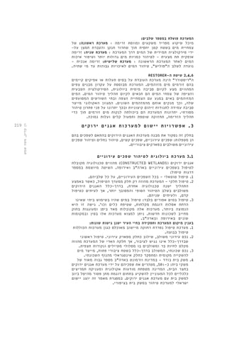 219 
המערכת פועלת במספר שלבים: 
מיכל שיקוע מפריד משקעים ומווסת זרימה < מערכת ראשונה: של 
צמחיית מים בשטח קטן יחסית תוך שחרור חנקן והעברת חמצן על- 
ידי סירקולציה תמידית של המים דרך המערכת < מערכת שניה: זרימה 
אופקית תת מצעית - לטיהור כמויות מים גדולות יותר ושיפור איכות 
המים לאחר המערכת הראשונה < מערכת שלישית: זרימה אנכית - 
נועדה לשלב ה"פוליש", טיהור המים לאיכויות גבוהות עד מי שתיה. 
RESTORER- 2.4.6 שיטת ה 
ה"ריסטורר" הינה מערכת העובדת על בסיס תעלות או אפיקים קיימים 
בהם זורמים מים מזוהמים. המערכת מבוססת על עקרון מבנים צפים 
המהווים מצע לקיום סביבה מימית ביולוגית. הסירקולציה הטבעית 
והציפה של צמחי המים הם תנאים לקיום תהליך טיהור המים. המים 
המזוהמים באים במגע עם הצמחייה הצפה ובתי השורשים המסועפים 
שלה, וכך מנקים אותם מהמזהמים השונים. המגוון האקולוגי מייצר 
סביבה עמידה לתנודות זיהום קיצוניות ובכך יתרונו על פני פתרון טיהור 
מסורתי. יתרונות המערכת הם ביכולתה לנקות מים זורמים תוך כדי 
תהליך הזרימה, תחזוקה שוטפת ותפעול קלים ועלות נמוכה. 
3 . אפשר ו י ו ת י ישו ם למע ר כ ו ת אג נ י ם י ר וקי ם 
בחלק זה נסקור את מבנה מערכות האגנים הירוקים בהתאם לשפכים בהם 
הן מטפלות: שפכים עירוניים, שפכים קשים, טיהור נחלים וטיהור שפכים 
עירוניים משולבים בפארקים ציבוריים. 
3.1 מערכת ביולוגית לטיהור שפכים עירוניים 
מהווים טכנולוגיה מקובלת )CONSTRUCTED WETLANDS( אגנים ירוקים 
לטיפול בשפכים עירוניים בארה"ב ואירופה. השיטה מיושמת במספר 
דרגות טיפול: 
1. טיפול טוטאלי - בכל השפכים העירוניים, על כל שלביהם. 
2. טיפול חלקי - המערכת מהווה רק חלק ממערך הטיפול, כאשר באמצע 
התהליך ישנה טכנולוגיה אחרת. בדרך-כלל האגנים הירוקים 
משולבים בשלב הטיהור הסופי והמסובך יותר, אך לעיתים כטיפול 
קדם, ולעיתים שניהם. 
3. טיפול במים אפורים בלבד: טיפול במים שהיו בשימוש ביתי שאינו 
הדחת אסלות דוגמת מקלחות, שטיפת כלים וכו'. גישה זו היא 
הנפוצה ביותר. מערכות אלה מקובלות מאד ביפן ומעוגנות בחוק 
מחייב לשכונות חדשות. ניתן למצוא מערכות אלו בסין ובמקומות 
שונים באירופה ובארה"ב. 
בענין מיקום המערכת ותפקידה בחיי העיר ישנן גישות שונות: 
1. מערכת טיפול נפרדת רחוקה מיישוב מאוכלס כגון מערכות הכוללות 
טיפול בבוצה. 
2. נכס עירוני משולב, שילוב כחלק מפארק עירוני. טיפול ראשוני 
שבדרך-כלל אינו נגיש לציבור, אך חלקה הארי של המערכת מהווה 
מקלט לחיות בר ומשולבים בו מסלולי מטיילים ונקודות תצפית. 
3. נכס שכונתי, המשולב בדרך-כלל בשטח ציבורי פתוח, מייצר מים 
להשקייה מקומית ומתפקד כחלק אינטגראלי מהנוף השכונתי. 
4. משק בית בודד - במדינת וורמונט בארה"ב מספר גבוה מאוד של 
משקי בית: כ 58%- , מטהרים את שפכיהם על ידי מערכת אגנים ירוקים 
בחצר הבית. המדינה מטפחת מודעות אקולוגית ומעניקה תמריצים 
כלכליים לכל המעוניין להשקיע בתחום דוגמת מתן פטור מהיטל ביוב 
למשק בית עם מערכת אגנים ירוקים. במסגרת מאמר זה יוצג יישום 
ישראלי למערכת טיהור במשק בית בציפורי. 
רן קליק, משה שמש 
 
