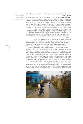 289 
,EVA-lanxmeer תקדים ב' לשימוש בתעלות בעיצוב עירוני - שכונת 
הולנד, 2009 
הולנד, המרוחקת 60 ק"מ ,Culembor- היא שכונה ב EVA-lanxmeer 
מאמסטרדם ונועדה ל 60- משפחות. התכנון האקולוגי בא לידי ביטוי 
במישורים נוספים על הטיפול בנגר. בשכונה מתוכנן ניהול מים אפורים, 
חימום סולארי פסיבי, שימוש בחומרי בנייה ממוחזרים וידידותיים 
לסביבה, ותחבורה בת-קיימא. השכונה ממוקמת בקצה שמורת מים והיא 
מתוכננת גם בקנה המידה הקטן לפתרונות מקומיים וגם בראייה רחבה, 
הכולל אגירת מי גשמים ושימוש נוסף להשקיה, טיפול במי גשמים וסינון 
מזהמים. ניהול המים בשכונה מחולק לארבע קטגוריות: 
א. מי גשמים המתנקזים מהגגות לגינות גשם פרטיות ולבריכות קטנות. 
ב. נגר המתנקז מהדרכים. מוזרם לתעלות מכוסות צמחיה שמסננות 
את המים בהליכים ביולוגיים. במקרה של זרימות חזקות במיוחד 
המים מתועלים גם לאפיקי הנחלים במקום כדי למנוע הצפה בשטח 
העיר. 
ג. שפכים הנאגרים ועוברים סינון מזהמים באגנים ירוקים. 
ד. מי שפכים שמוזרמים במערכת הניקוז הרגילה של השכונה. 
בזמן אכלוס הפרויקט, דירות המגורים בפרויקט נהנו משתי תשתיות 
של צנרת מים בבית, צנרת למי שתייה וצנרת לניהול צרכי הבית שבה 
זורמים מים אפורים כמי גשם שנאספו על הגג. עם הזמן, תשתית המים 
האפורים לשימוש ביתי נחסמה בעקבות איסור של השלטון המקומי. 
היותה של השכונה בנויה ברחובות קטנים וצרים ללא גישה לכלי רכב 
משפיעה משמעותית על איכות המים. מיעוט המכוניות מאפשר פחות 
משטחים אטומים ושמירתם של אזורים רחבים טבעיים ובנוסף כמות 
המזהמים והשמנים במים נמוכה. ניהול המים בשכונה בא לידי ביטוי 
בכך שכל המשטחים, פרט לגגות, מורכבים מחומרים חדירים: חלוקי 
אבן, סבכת אבן משתלבת, אריחים מחלחלים ועוד. חלק ניכר מהגגות 
בשכונה מנקז את מי הגשם הנקיים לתעלות המעבירות את המים לאגם, 
חלק מהמים שנאגרים בגגות מנותבים לבורות חלחול בגינות עצמן וחלק 
מהגגות מתפקדים בשני מישורי הפעולה. 
מערכת התעלות נמצאות מתחת לקרקע והטיפול בנגר אינו מוחצן אלא 
משתלב בסביבה הנופית הטבעית של המקום. קרבתה של השכונה לאגם 
.(2BG, 2008( ולשמורת המים הגדולה מחזקת את אופייה הרגוע של השכונה 
3. שבילים בשכונה 
מרוצפים בריצוף 
המאפשר חלחול 
והגישה לרכב מועטה 
.3 
נעמה בלונדר 
 