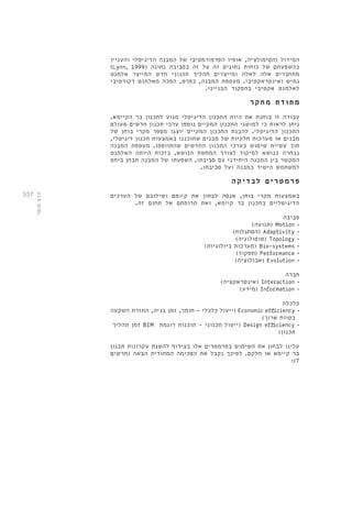 337 
המידול והסימולציה, אופיו הפרפורמטיבי של המבנה הדיגיטלי והעניין 
)Lynn, 1999( בהשפעתם של כוחות נתונים זה על זה בסביבה נתונה 
מתחברים אלה לאלה ומייצרים תהליך תכנוני חדש המייצר אלמנט 
גמיש ואינטראקטיבי. מעטפת המבנה, בפרט, הפכה מאלמנט דקורטיבי 
לאלמנט אקטיבי בתפקוד הבנייני. 
מת ו ד ת מחקר 
עבודה זו בוחנת את היות התכנון הדיגיטלי מנוע לתכנון בר הקיימא. 
ניתן לראות כי למושגי התכנון המקיים נוספו ערכי תכנון חדשים מעולם 
התכנון הדיגיטלי. להבנת התכנון המקיים יוצגו מספר מקרי בוחן של 
מבנים או מערכות חלקיות של מבנים שתוכננו באמצעות תכנון דיגיטלי, 
תוך עשיית שימוש בערכי התכנון החדשים שהתווספו. מעטפת המבנה 
נבחרה כנושא למיקוד לצורך המחשת הנושא, בזכות היותה האלמנט 
המקשר בין המבנה היחידני עם סביבתו. השפעתו של המבנה תבחן ביחס 
למשתמש הישיר במבנה ועל סביבתו. 
פ רמטר י ם לב ד יקה 
באמצעות מקרי בוחן, אנסה לבחון את קיומם ושילובם של הערכים 
הדיגיטליים בתכנון בר קיימא, ואת תרומתם אל תחום זה. 
סביבה 
תנועה( ( Motion • 
הסתגלות( ( Adaptivity • 
טופולוגיה( ( Topology • 
מערכות ביולוגיות( ( Bio-systems • 
תפקוד( ( Performance • 
אבולוציה( ( Evolution • 
חברה 
אינטראקציה( ( Interaction • 
מידע( ( Information • 
כלכלה 
ייעול כלכלי - חומר, זמן בניה, החזרת השקעה ( Economic efficiency • 
בטווח ארוך( 
זמן תהליך BIM ייעול תכנוני - תוכנות דוגמת ( Design efficiency • 
תכנון( 
עלינו לבחון את השימוש בפרמטרים אלו בצירוף להשגת עקרונות תכנון 
בר קיימא או חלקם. לפיכך נקבל את הסכימה המתודית הבאה )תרשים 
:)7 
הדס סופר 
 