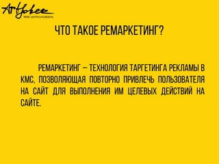 Что такое ремаркетинг? 
Ремаркетинг – технология таргетинга рекламы в 
КМС, позволяющая повторно привлечь пользователя 
на сайт для выполнения им целевых действий на 
сайте. 
 