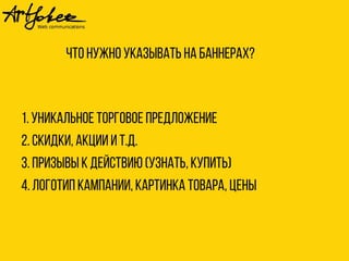 Что нужно указывать на баннерах? 
1. Уникальное торговое предложение 
2. Скидки, акции и т.д. 
3. Призывы к действию (узнать, купить) 
4. Логотип кампании, картинка товара, цены 
 