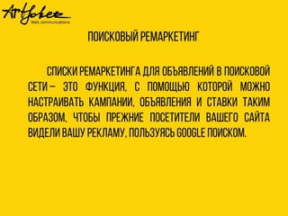 Поисковый ремаркетинг 
Списки ремаркетинга для объявлений в поисковой 
сети – это функция, с помощью которой можно 
настраивать кампании, объявления и ставки таким 
образом, чтобы прежние посетители вашего сайта 
видели вашу рекламу, пользуясь Google Поиском. 
 