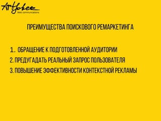 Преимущества поискового ремаркетинга 
1. Обращение к подготовленной аудитории 
2. Предугадать реальный запрос пользователя 
3. Повышение эффективности контекстной рекламы 
 