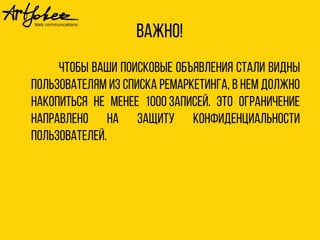 Важно! 
Чтобы ваши поисковые объявления стали видны 
пользователям из списка ремаркетинга, в нем должно 
накопиться не менее 1000 записей. Это ограничение 
направлено на защиту конфиденциальности 
пользователей. 
 