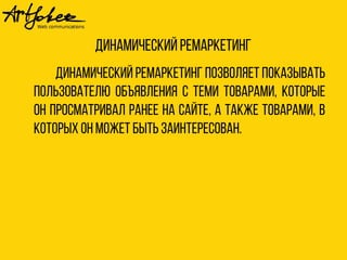 Динамический ремаркетинг 
Динамический ремаркетинг позволяет показывать 
пользователю объявления с теми товарами, которые 
он просматривал ранее на сайте, а также товарами, в 
которых он может быть заинтересован. 
 