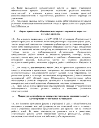 2.3. Факты проведѐнной разъяснительной работы со всеми участниками 
образовательного процесса фиксируются подписями: родителей (законных 
представителей) в ведомости журнала инструктажа учащихся, родителей 
(законныхпредставителей) и педагогических работников в приказе директора по 
учреждению. 
2.4. Информация о режиме работы учреждения в дни с неблагоприятными погодными 
условиями размещается на информационных стендах и официальном сайте учреждения 
http://8shkola-nur.ru 
3. Формы организации образовательного процесса при неблагоприятных 
погодных условиях 
3.1. Для учащихся, пришедших в МБОУ СОШ №8 организация образовательного 
процесса проводится на основании расписания уроков через следующие формы: уроки, 
занятия внеурочной деятельности, элективные учебные предметы, элективные курсы, а 
также через индивидуальные и групповые предметные занятия (через объединение 
классов на параллели), внеклассную работу, индивидуальные и групповые предметные 
учебные занятия со слабоуспевающими обучающимися, обучающимися 
пропустившими учебные занятия по различным причинам; семинары, лекции, 
интеллектуальные конкурсы для способных и одарѐнных обучающихся; тренинги, 
проводимые школьным психологом; занятия по обучению школьников 
исследовательской работе, написанию рефератов, работа в библиотеке, Интернете и 
т.д. 
3.2. Для учащихся, не пришедших в МБОУ СОШ №8 организация образовательного 
процесса проводится с применением электронного дистанционного обучения через 
автоматизированную информационную систему «Сетевой город. Образование» по 
расписанию уроков, а также через дистанционное консультирование (с использованием 
возможностей АИС «Сетевой город. Образование»). Самостоятельная работа 
обучающихся с учебным материалом организуется в соответствии с программой 
своевременно доведѐнной до сведения обучающихся учителями предметниками. 
3.3. Право выбора формы организации образовательного процесса с учащимися при 
неблагоприятных погодных условиях остаѐтся за родителями (законными 
представителями). 
4. Механизм взаимодействия с родителями (законными представителями) в 
случае прихода обучающегося в учреждение 
4.1. По окончании пребывания ребенка в учреждении в день с неблагоприятными 
погодными условиями, классный руководитель или социальный педагог организует 
связь с родителями (законными представителями) для принятия мер по отправке 
ребенка домой. В случае невозможности установить связь с родителями, 
сопровождение ребенка домой обеспечивает классный руководитель, учитель- 
предметник, социальный педагог или работник службы охраны школы. 
 