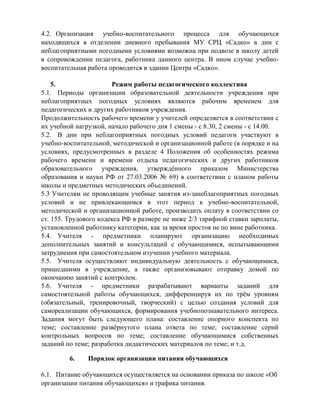 4.2. Организация учебно-воспитательного процесса для обучающихся 
находящихся в отделении дневного пребывания МУ СРЦ «Садко» в дни с 
неблагоприятными погодными условиями возможна при подвозе в школу детей 
в сопровождении педагога, работника данного центра. В ином случае учебно- 
воспитательная работа проводится в здании Центра «Садко». 
5. Режим работы педагогического коллектива 
5.1. Периоды организации образовательной деятельности учреждения при 
неблагоприятных погодных условиях являются рабочим временем для 
педагогических и других работников учреждения. 
Продолжительность рабочего времени у учителей определяется в соответствии с 
их учебной нагрузкой, начало рабочего дня 1 смены - с 8.30, 2 смены - с 14.00. 
5.2. В дни при неблагоприятных погодных условий педагоги участвуют в 
учебно-воспитательной, методической и организационной работе (в порядке и на 
условиях, предусмотренных в разделе 4 Положения об особенностях режима 
рабочего времени и времени отдыха педагогических и других работников 
образовательного учреждения, утверждѐнного приказом Министерства 
образования и науки РФ от 27.03.2006 № 69) в соответствии с планом работы 
школы и предметных методических объединений. 
5.3 Учителям не проводящим учебные занятия из-занеблагоприятных погодных 
условий и не привлекающимся в этот период к учебно-воспитательной, 
методической и организационной работе, производить оплату в соответствии со 
ст. 155. Трудового кодекса РФ в размере не ниже 2/3 тарифной ставки зарплаты, 
установленной работнику категории, как за время простоя не по вине работника. 
5.4. Учителя - предметники планируют организацию необходимых 
дополнительных занятий и консультаций с обучающимися, испытывающими 
затруднения при самостоятельном изучении учебного материала. 
5.5. Учителя осуществляют индивидуальную деятельность с обучающимися, 
пришедшими в учреждение, а также организовывают отправку домой по 
окончанию занятий с контролем. 
5.6. Учителя - предметники разрабатывают варианты заданий для 
самостоятельной работы обучающихся, дифференцируя их по трѐм уровням 
(обязательный, тренировочный, творческий) с целью создания условий для 
самореализации обучающихся, формирования учебнопознавательного интереса. 
Задания могут быть следующего плана: составление опорного конспекта по 
теме; составление развѐрнутого плана ответа по теме; составление серий 
контрольных вопросов по теме; составление обучающимися собственных 
заданий по теме; разработка дидактических материалов по теме; и т.д. 
6. Порядок организации питания обучающихся 
6.1. Питание обучающихся осуществляется на основании приказа по школе «Об 
организации питания обучающихся» и графика питания. 
 