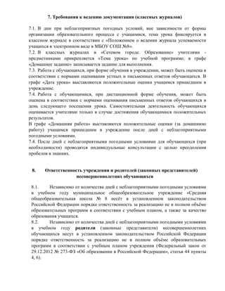 7. Требования к ведению документации (классных журналов) 
7.1. В дни при неблагоприятных погодных условий, вне зависимости от формы 
организации образовательного процесса с учащимися, тема урока фиксируется в 
классном журнале в соответствии с «Положением о ведении журнала успеваемости 
учащихся в электронном виде в МБОУ СОШ №8». 
7.2. В классных журналах в «Сетевом городе. Образование» учителями - 
предметниками прикрепляется «Тема урока» по учебной программе; в графе 
«Домашнее задание» записывается задание для выполнения. 
7.3. Работа с обучающихся, при форме обучения в учреждении, может быть оценена в 
соответствии с нормами оценивания устных и письменных ответов обучающихся. В 
графе «Дата урока» выставляются положительные оценки учащимся пришедшим в 
учреждение. 
7.4. Работа с обучающимися, при дистанционной форме обучения, может быть 
оценена в соответствии с нормами оценивания письменных ответов обучающихся в 
день следующего посещения урока. Самостоятельная деятельность обучающихся 
оценивается учителями только в случае достижения обучающимися положительных 
результатов. 
В графе «Домашняя работа» выставляются положительные оценки (за домашнюю 
работу) учащимся пришедшим в учреждение после дней с неблагоприятными 
погодными условиями. 
7.4. После дней с неблагоприятными погодными условиями для обучающихся (при 
необходимости) проводятся индивидуальные консультации с целью преодоления 
пробелов в знаниях. 
8. Ответственность учреждения и родителей (законных представителей) 
несовершеннолетних обучающихся 
8.1. Независимо от количества дней с неблагоприятными погодными условиями 
в учебном году муниципальное общеобразовательное учреждение «Средняя 
общеобразовательная школа № 8 несѐт в установленном законодательством 
Российской Федерации порядке ответственность за реализацию не в полном объѐме 
образовательных программ в соответствии с учебным планом, а также за качество 
образования учащихся. 
8.2. Независимо от количества дней с неблагоприятными погодными условиями 
в учебном году родители (законные представители) несовершеннолетних 
обучающихся несут в установленном законодательством Российской Федерации 
порядке ответственность за реализацию не в полном объѐме образовательных 
программ в соответствии с учебным планом учреждения (Федеральный закон от 
29.12.2012 № 273-ФЗ «Об образовании в Российской Федерации», статья 44 пункты 
4, 6). 
 