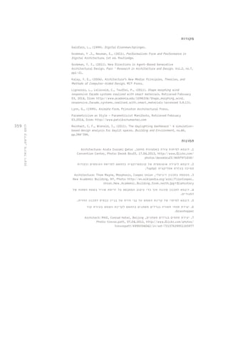 359 
מקורות 
Galofaro, L., (1999). Digital Eisenman.Springer. 
Grobman, Y .J., Neuman, E., (2011). Performalism: Form and Performance in 
Digital Architecture, 1st ed. Routledge. 
Grobman, Y. J., (2011). New Directions in Agent-Based Generative 
Architectural Design. Parc – Research in Architecture and Design. Vol.2, no.7, 
pp1-21. 
Kalay, Y. E., (2004). Architecture’s New Media: Principles, Theories, and 
Methods of Computer-Aided Design. MIT Press. 
Lignarolo, L., Lelieveld, C., Teuffel, P., (2011). Shape morphing wind 
responsive façade systems realized with smart materials. Retrieved February 
03, 2014, from: http://www.academia.edu/1096334/Shape_morphing_wind_ 
responsive_facade_systems_realised_with_smart_materials (accessed 3.8.13). 
Lynn, G., (1999). Animate Form. Princeton Architectural Press. 
Parametricism as Style - Parametricist Manifesto, Retrieved February 
03,2014, from: http://www.patrikschumacher.com 
Reinhart, C. F., Wienold, J., (2011). The daylighting dashboard – A simulation-based 
design analysis for daylit spaces. Building and Environment, no.46, 
pp.386–396. 
תמונות 
Architecture: Arata Isozaki Qatar , 1. דוגמא לפיתוח צורה באמצעות מחשב 
Convention Center, Photo: Derek Bruff, 17.04.2013, http://www.flickr.com/ 
photos/derekbruff/8697971030/ 
2. דוגמא ליצירה אוטומטית של קונסטרוקציה בהתאם לפריסת העומסים ונקודות 
.TopOpt תמיכה בעזרת אפליקצית 
Architecture: Thom Mayne, Morphosis, Cooper Union , 3. מעטפת בתכנון דיגיטלי 
New Academic Building, NY, Photo: http://en.wikipedia.org/wiki/File:Cooper_ 
Union_New_Academic_Building_from_north.jpg#filehistory 
4. דוגמא לתכנון שכונה תוך כדי עיצוב המתבסס על זרימת אוויר בשטח הפתוח של 
המגורים. 
5. דוגמא למיפוי של קרינת השמש על גבי חזית של בניין כבסיס לתכנון החזית. 
6. יצירת פתחי תאורה בגדלים משתנים בהתאם לקרינת השמש בעזרת קוד 
.Grasshopper 
Architect: MAD, Conrad Hotel, Beijing , 7. יצירת פתחים בגדלים משתנים 
Photo: trevor.patt, 07.04.2012, http://www.flickr.com/photos/ 
trevorpatt/6990594042/in/set-72157629951165977 
לוטם קירשט, מיכאל ויצמן 
