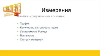 Измерения 
Ошибка - сразу начинать «считать». 
•Трафик 
•Количество и стоимость лидов 
•Узнаваемость бренда 
•Лояльность 
•Статус «эксперта» 
 