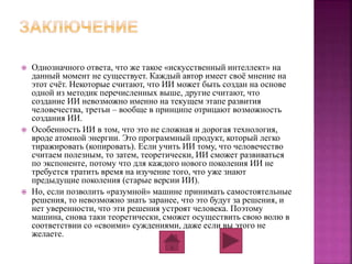  Однозначного ответа, что же такое «искусственный интеллект» на 
данный момент не существует. Каждый автор имеет своё мнение на 
этот счёт. Некоторые считают, что ИИ может быть создан на основе 
одной из методик перечисленных выше, другие считают, что 
создание ИИ невозможно именно на текущем этапе развития 
человечества, третьи – вообще в принципе отрицают возможность 
создания ИИ. 
 Особенность ИИ в том, что это не сложная и дорогая технология, 
вроде атомной энергии. Это программный продукт, который легко 
тиражировать (копировать). Если учить ИИ тому, что человечество 
считаем полезным, то затем, теоретически, ИИ сможет развиваться 
по экспоненте, потому что для каждого нового поколения ИИ не 
требуется тратить время на изучение того, что уже знают 
предыдущие поколения (старые версии ИИ). 
 Но, если позволить «разумной» машине принимать самостоятельные 
решения, то невозможно знать заранее, что это будут за решения, и 
нет уверенности, что эти решения устроят человека. Поэтому 
машина, снова таки теоретически, сможет осуществить свою волю в 
соответствии со «своими» суждениями, даже если вы этого не 
желаете. 
 