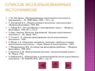  1. М. Тим Джонс. «Программирование искусственного интеллекта в 
приложениях» – М.: ДМК Пресс, 2004 – 312 с.: ил. 
 2. Лекторский В.А. «Теория познания (гносеология, эпистемология)» – 
«Вопросы философии», 1999, №8 
 3. Лефевр В.А. «От психофизики к моделированию души.» – «Вопросы 
философии», 1990, №7, с. 25-31. 
 4. Карл, Левитин, Поспелов, Хорошевский. «Будущее искусственного 
интеллекта.» – М.: Наука, 1991. 
 5. Сотник С. Л., «Основы проектирования систем искусственного 
интеллекта» –1998. 
 6. Шамис А.Л. «Поведение, восприятие, мышление: проблемы создания 
искусственного интеллекта». – Серия «Науки об искусственном» – 2005. 
 7. Мамардашвили М.К. «Сознание как философская проблема» – «Вопросы 
философии», 1990, №10 
 8. Шалютин С.М. «Искусственный интеллект: гносеологический аспект» – 
М.: Мысль, 1985. 
 9. Бобровский С. «Перспективы и тенденции развития систем искусственного 
интеллекта» – PC Week/RE №32, 2001 г., стр. 32 
