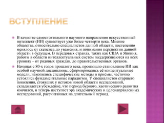  В качестве самостоятельного научного направления искусственный 
интеллект (ИИ) существует уже более четверти века. Мнение 
общества, относительно специалистов данной области, постепенно 
менялось от скепсиса до уважения, и понимания перспектив данной 
области в будущем. В передовых странах, таких как США и Япония, 
работы в области интеллектуальных систем поддерживаются на всех 
уровнях – от рядовых граждан, до правительственных органов. 
 Начиная с 80-х годов прошлого века, произошло становление ИИ как 
особой научной дисциплины, сформировались её концептуальные 
модели, накопились специфические методы и приёмы, частично 
устоялись фундаментальные парадигмы. У специалистов старшего 
поколения, стоявших у истоков новой области исследований, 
складывается убеждение, что период бурного, хаотического развития 
кончился, и теперь наступает эра академических и целенаправленных 
исследований, рассчитанных на длительный период. 
 