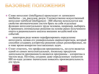  Слово интеллект (intelligence) происходит от латинского 
intellectus – ум, рассудок, разум. Соответственно искусственный 
интеллект (artificial intelligence) – ИИ обычно используется как 
свойство автоматических систем брать на себя отдельные 
функции интеллектуального труда человека, например, выбирать 
и принимать оптимальные решения на основе ранее полученного 
опыта и рационального анализа внешних воздействий или 
событий. 
 некотором роде можно перефразировать определение 
интеллекта, назвав его универсальным сверхалгоритмом, который 
способен создавать алгоритмы решения самых разнообразных, но 
в тоже время конкретно поставленных задач. 
 Стоит отметить, что профессия программиста,, по-сути является 
одной из самых интеллектуальных, поскольку продуктом 
деятельности программиста являются программы – алгоритмы в 
чистом виде. Поэтому, создание даже определенных элементов 
ИИ по-идее должно значительно повысить производительность 
его труда. 
 