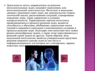  Деятельность мозга, направленную на решение 
интеллектуальных задач, называют мышлением, или 
интеллектуальной деятельностью. Интеллект и мышление 
связаны с решением таких задач, как доказательство теорем, 
логический анализ, распознавание ситуаций, планирование 
поведения, игры, также управление в условиях 
неопределенности. Характерными чертами интеллекта, 
проявляющимися в процессе решения задач, являются 
способность к обучению, обобщению, накоплению опыта 
(знаний и навыков) и адаптации к изменяющимся условиям в 
процессе решения задач. Благодаря этим качествам мозг может 
решать разнообразные задачи, а также легко перестраиваться с 
решения одной задачи на другую. Таким образом, мозг, 
наделенный интеллектом, является универсальным средством 
решения широкого спектра задач (в том числе и 
неформализованных) для которых нет стандартных, заранее 
известных методов решения. 
 