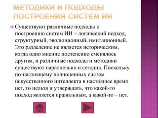  Существуют различные подходы к 
построению систем ИИ – логический подход, 
структурный, эволюционный, имитационный. 
Это разделение не является историческим, 
когда одно мнение постепенно сменялось 
другим, и различные подходы и методики 
существуют параллельно и сегодня. Поскольку 
по-настоящему полноценных систем 
искусственного интеллекта в настоящее время 
нет, то нельзя и утверждать, что какой-то 
подход является правильным, а какой-то – нет. 
 