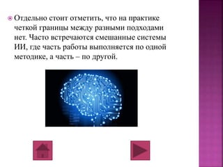  Отдельно стоит отметить, что на практике 
четкой границы между разными подходами 
нет. Часто встречаются смешанные системы 
ИИ, где часть работы выполняется по одной 
методике, а часть – по другой. 
 
