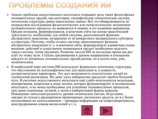  Анализ проблемы искусственного интеллекта открывает роль таких философских 
познавательных орудий, как категории, специфическая семиотическая система, 
логические структуры, ранее накопленное знание. Всё это обнаруживаются не 
посредством исследования физиологических или психологических механизмов 
познавательного процесса, но выявляется в знании, в его языковом выражении. 
Орудия познания, формирующиеся, в конечном счёте на основе практической 
деятельности, необходимы для любой системы, выполняющей функции 
абстрактного мышления, независимо от её конкретного материального субстрата 
и структуры. Поэтому, чтобы создать систему, выполняющую функции 
абстрактного мышления (т. е. в конечном счёте, формирующую адекватные схемы 
внешних действий в существенно меняющихся средах) необходимо наделить 
такую систему этими орудиями. Развитие систем ИИ за последние время как раз 
идёт по этому пути. Степень продвижения в данном направлении в отношении 
каждого из указанных познавательных орудий разная, но в целом пока, увы, 
незначительна. 
 В наибольшей мере системы ИИ используют формально-логические структуры, 
что обусловлено их неспецифичностью для мышления и, в сущности, 
алгоритмическим характером. Это дает возможность относительно легкой их 
технической реализации. Но даже здесь кибернетике предстоит пройти большой 
путь. В системах искусственного интеллекта ещё слабо используются модальная, 
императивная, вопросная и иные логики, которые функционируют в человеческом 
интеллекте, и не менее необходимы для успешных познавательных процессов, 
чем давно освоенные логикой, а затем и кибернетикой формы выводов. 
Повышение «интеллектуального» уровня технических систем, безусловно, 
связано не только с расширением применяемых логических средств, но и с более 
интенсивным их использованием – проверка информации на непротиворечивость, 
конструирования планов вычислений и т. п. 
 