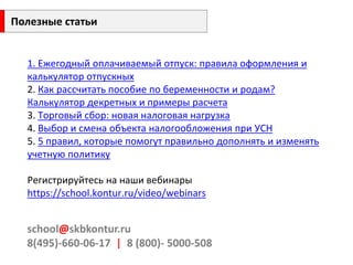 1. Ежегодный оплачиваемый отпуск: правила оформления и калькулятор отпускных2. Как рассчитать пособие по беременности и родам? Калькулятор декретных и примеры расчета3. Торговый сбор: новая налоговая нагрузка4. Выбор и смена объекта налогообложения при УСН5. 5 правил, которые помогут правильно дополнять и изменять учетную политикуРегистрируйтесь на наши вебинары https://school.kontur.ru/video/webinars 
school@skbkontur.ru 8(495)-660-06-17 | 8(800)-5000-508 
Полезные статьи 