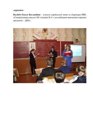 лауреати: 
Кулініч Ольга Богданівна – учитель української мови та літератури НВК: 
«Спеціалізована школа І-ІІІ ступенів № 4 з поглибленим вивченням окремих 
предметів – ДНЗ»; 
 