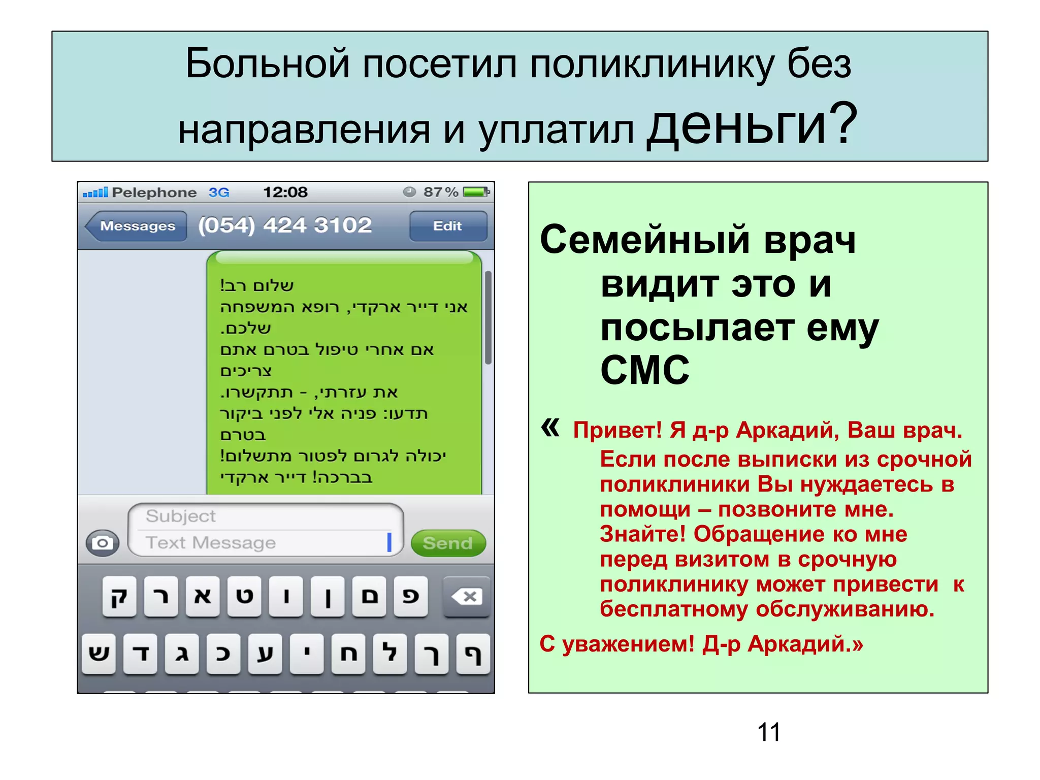 11 
Больной посетил поликлинику без направления и уплатил деньги? 
Семейный врач видит это и посылает ему СМС 
« Привет! Я д-р Аркадий, Ваш врач. Если после выписки из срочной поликлиники Вы нуждаетесь в помощи – позвоните мне. Знайте! Обращение ко мне перед визитом в срочную поликлинику может привести к бесплатному обслуживанию. 
С уважением! Д-р Аркадий.»  