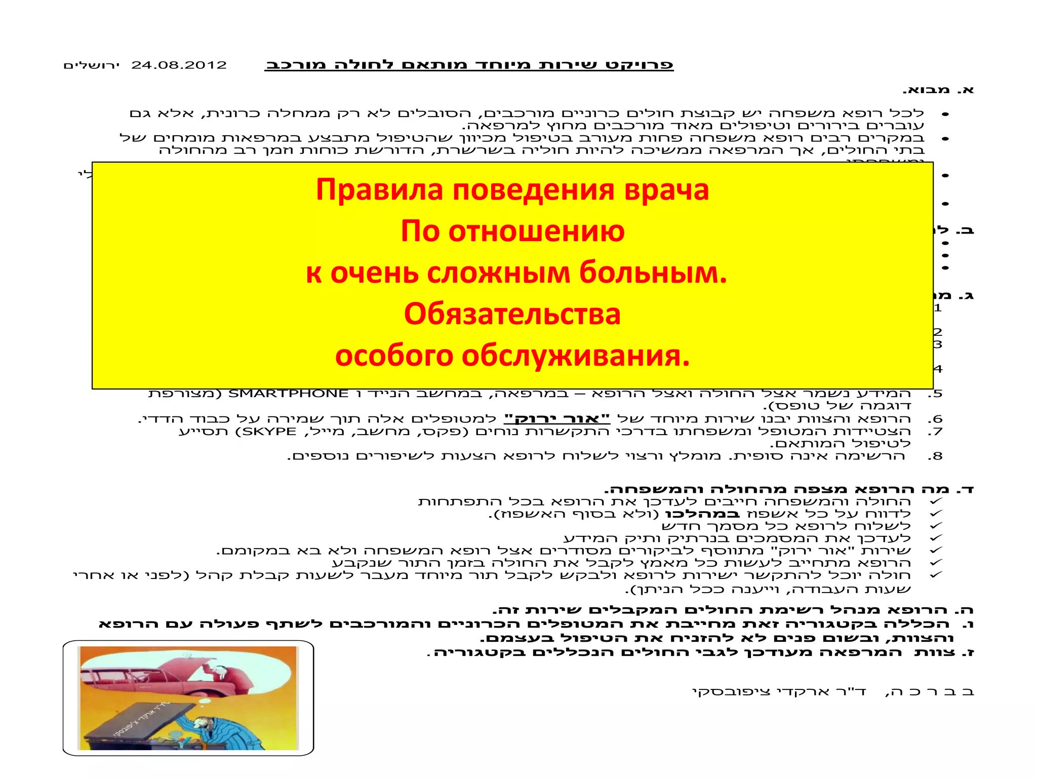 פרויקט ירות מיוחד מותאם לחולה מורכב 24.08.2012 
א. מבוא. 
, ,  
. 
 
, , 
. 
 
. , 
. 5-8 600/ 1400  
? . 
.  
. ,  
. ,  
? . 
, , , , .1 
. 
. 24/7 .2 
, .3 
. , 
, , , .4 
. 
( SMARTPHONE , – .5 
.) 
. " " .6 
)SKYPE , , , ( .7 
. 
. . .8 
. . 
 
.( (  
 
 
. " "  
 
(  
.) , 
. . 
. 
. , 
. . 
" , 
Правила поведения врача 
По отношению 
к очень сложным больным. 
Обязательства 
особого обслуживания. 
 