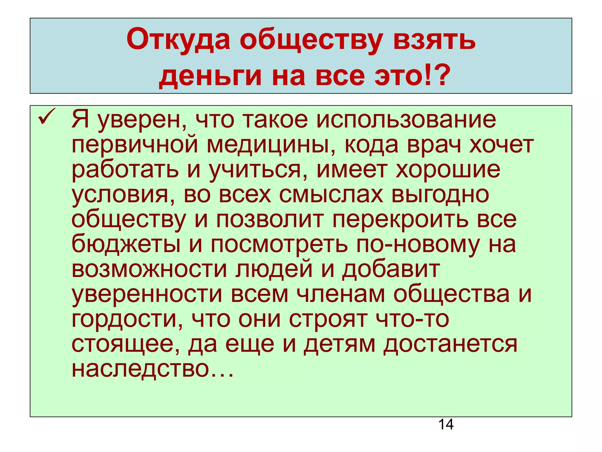 14 
Откуда обществу взять 
деньги на все это!? 
Я уверен, что такое использование первичной медицины, кода врач хочет работать и учиться, имеет хорошие условия, во всех смыслах выгодно обществу и позволит перекроить все бюджеты и посмотреть по-новому на возможности людей и добавит уверенности всем членам общества и гордости, что они строят что-то стоящее, да еще и детям достанется наследство…  