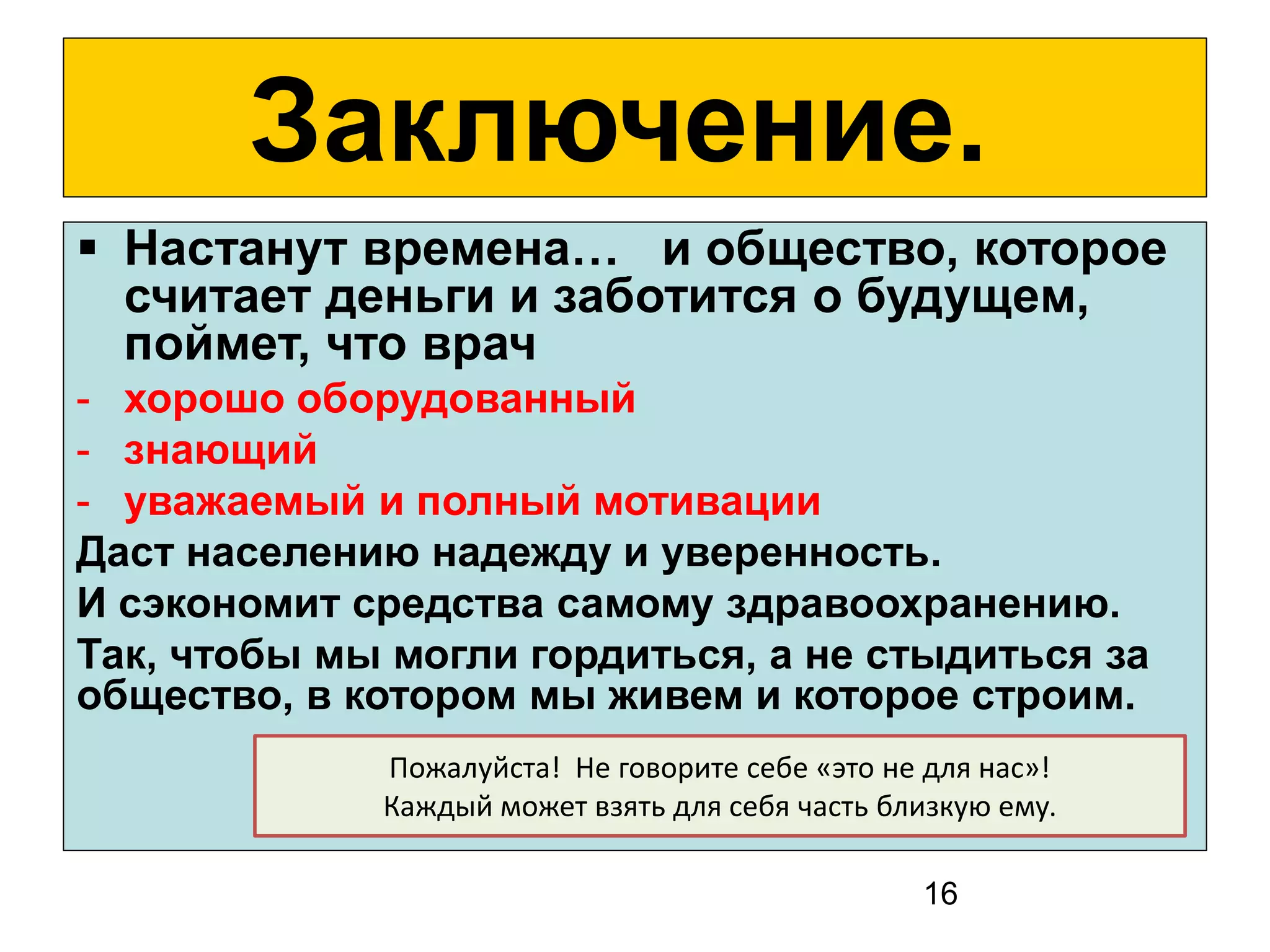 16 
Заключение. 
Настанут времена… и общество, которое считает деньги и заботится о будущем, поймет, что врач 
-хорошо оборудованный 
-знающий 
-уважаемый и полный мотивации 
. Даст населению надежду и уверенность 
И сэкономит средства самому здравоохранению. 
Так, чтобы мы могли гордиться, а не стыдиться за общество, в котором мы живем и которое строим. 
Пожалуйста! Не говорите себе «это не для нас»! 
Каждый может взять для себя часть близкую ему. 