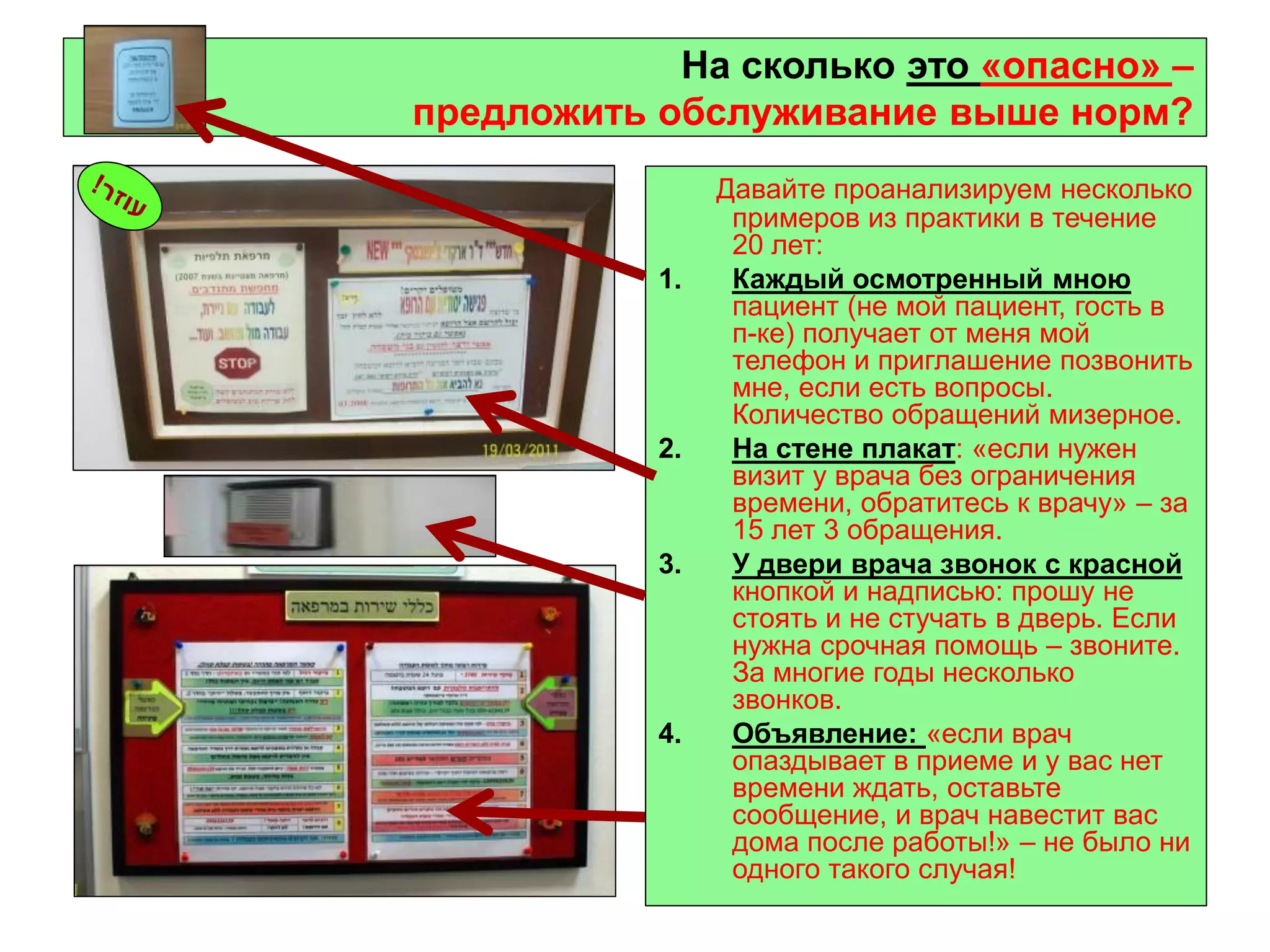 4 
На сколько это «опасно» – предложить обслуживание выше норм? 
Давайте проанализируем несколько примеров из практики в течение 20 лет: 
1.Каждый осмотренный мною пациент (не мой пациент, гость в п-ке) получает от меня мой телефон и приглашение позвонить мне, если есть вопросы. Количество обращений мизерное. 
2.На стене плакат: «если нужен визит у врача без ограничения времени, обратитесь к врачу» – за 15 лет 3 обращения. 
3.У двери врача звонок с красной кнопкой и надписью: прошу не стоять и не стучать в дверь. Если нужна срочная помощь – звоните. За многие годы несколько звонков. 
4.Объявление: «если врач опаздывает в приеме и у вас нет времени ждать, оставьте сообщение, и врач навестит вас дома после работы!» – не было ни одного такого случая!  
