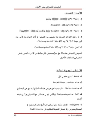 أساسيات الدووية في طب السنان 
ا لسنان ا لعفنة : 
peniV 400000 – 800000 UI *4 /7 days -1 
Amox 250 – 500 mg*3 /5-7 days -2 
Flagyl 500 – 1000 mg loading dose then 250 – 500 mg*3 / 5 -7 days -3 
-4 في حال النتانات الشديدة مع تحسس من البنسلين ول تأخذ الجرعة مع كأس ماء 
Clindamycine Hcl 150 – 450 mg *4 / 5 -7 days كبير 
Clarithromycine 250 – 500 mg*2 / 5 – 7 days -5 كبديل 
للمرضى المثبطين مناعيا 1 مغ أموكسيسيلين قبل ساعة من الجراء السني بغض 
النظر عن العلجات الخرى 
ا لنتانات ا لوجهية ا لفكية 
كخيار علجي أولل : PeniV -1 
Amoxicilline + clavulinic acide -2 
إنتان بسيط مع مريض مثبط مناعيا ول لديه أرج من البنسيلين : Clarithromycine -3 
إرتكاس أرجي متصالب مع البنسيلين ول لكن طريفه % Cephalosporine : 5–15 -4 
أولسع 
إنتلن بسيط لدى مريض لديه أرج شديد للبنسيلين ول : Tetracycline -5 
Erythromycine السيفالوسبورين ول ل يتحمل الدولية المشابهة لل 
28 Dr. FIRAS KASSAB 
 