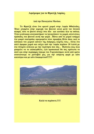 Αφιέρωμα για το Φρατζή Λαμίας. 
Από την Παναγιώτα Μανίκα. 
Το Φρατζή είναι ένα ορεινό χωριό στην Λαμία Φθιώτιδος. 
Ήταν χτισμένο στην κορυφή του βουνού αλλά μετά τον δυνατό 
σεισμό, τότε το βουνό άνοιξε στα δύο και κατάπιε όλα τα σπίτια. 
Έτσι η κάτοικοι αναγκαστήκαν να ξαναχτίσουν το χωριό, αλλά στους 
πρόποδες του βουνού αυτή την φορά . Πάνω από το χωριό υπάρχει 
ένα μικρό εκκλησάκι αφιερωμένο στον προφήτη Ηλία όπου εκεί οι 
κάτοικοι του χωριού κάνουν της διάφορες γιορτές τους . Είναι ένα 
πολύ όμορφο χωριό και επέχει από την Λαμία περίπου 10 λεπτά με 
ένα τέταρτο ανάλογα με την ταχύτητα που πάς . Πιστεύω πως όλοι 
μπορείτε να το επισκεφθείτε, εγώ προσωπικά θα σας πρότεινα να 
πατέ και στην περίφημη γέφυρα του Γοργοποτάμου αυτά από εμένα 
ανανεώνουμε το ραντεβού μας για την επόμενη φορά με κάτι 
καινούριο και με κάτι διαφορετικό!!!!!!! 
Καλά να περάσετε.!!!!! 
