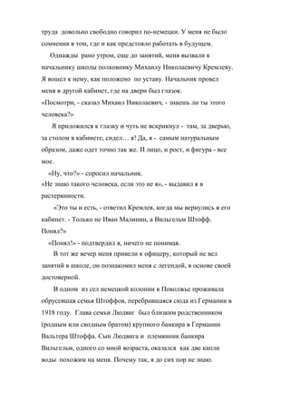 труда довольно свободно говорил по-немецки. У меня не было 
сомнения в том, где и как предстояло работать в будущем. 
Однажды рано утром, еще до занятий, меня вызвали к 
начальнику школы полковнику Михаилу Николаевичу Кремлеву. 
Я вошел к нему, как положено по уставу. Начальник провел 
меня в другой кабинет, где на двери был глазок. 
«Посмотри, - сказал Михаил Николаевич, - знаешь ли ты этого 
человека?» 
Я приложился к глазку и чуть не вскрикнул - там, за дверью, 
за столом в кабинете, сидел… я! Да, я - самым натуральным 
образом, даже одет точно так же. И лицо, и рост, и фигура - все 
мое. 
«Ну, что?» - спросил начальник. 
«Не знаю такого человека, если это не я», - выдавил я в 
растерянности. 
«Это ты и есть, - ответил Кремлев, когда мы вернулись в его 
кабинет. - Только не Иван Малинин, а Вильгельм Штофф. 
Понял?» 
«Понял!» - подтвердил я, ничего не понимая. 
В тот же вечер меня привели к офицеру, который не вел 
занятий в школе, он познакомил меня с легендой, в основе своей 
достоверной. 
В одном из сел немецкой колонии в Поволжье проживала 
обрусевшая семья Штоффов, перебравшаяся сюда из Германии в 
1918 году. Глава семьи Людвиг был близким родственником 
(родным или сводным братом) крупного банкира в Германии 
Вальтера Штоффа. Сын Людвига и племянник банкира 
Вильгельм, одного со мной возраста, оказался как две капли 
воды похожим на меня. Почему так, я до сих пор не знаю. 
 