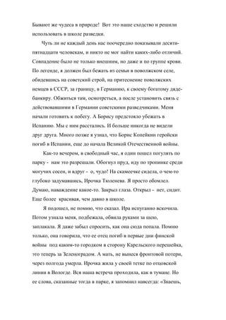 Бывают же чудеса в природе! Вот это наше сходство и решили 
использовать в школе разведки. 
Чуть ли не каждый день нас поочередно показывали десяти- 
пятнадцати человекам, и никто не мог найти каких-либо отличий. 
Совпадение было не только внешним, но даже и по группе крови. 
По легенде, я должен был бежать из семьи в поволжском селе, 
обидевшись на советский строй, на притеснение поволжских 
немцев в СССР, за границу, в Германию, к своему богатому дяде- 
банкиру. Обжиться там, осмотреться, а после установить связь с 
действовавшими в Германии советскими разведчиками. Меня 
начали готовить к побегу. А Борису предстояло убежать в 
Испанию. Мы с ним расстались. И больше никогда не видели 
друг друга. Много позже я узнал, что Борис Копейкин геройски 
погиб в Испании, еще до начала Великой Отечественной войны. 
Как-то вечером, в свободный час, я один пошел погулять по 
парку - нам это разрешали. Обогнул пруд, иду по тропинке среди 
могучих сосен, и вдруг - о, чудо! На скамеечке сидела, о чем-то 
глубоко задумавшись, Ирочка Тюленева. Я просто обомлел. 
Думаю, наваждение какое-то. Закрыл глаза. Открыл - нет, сидит. 
Еще более красивая, чем давно в школе. 
Я подошел, не помню, что сказал. Ира испуганно вскочила. 
Потом узнала меня, подбежала, обвила руками за шею, 
заплакала. Я даже забыл спросить, как она сюда попала. Помню 
только, она говорила, что ее отец погиб в первые дни финской 
войны под каким-то городком в сторону Карельского перешейка, 
это теперь за Зеленоградом. А мать, не вынеся фронтовой потери, 
через полгода умерла. Ирочка жила у своей тетке по отцовской 
линии в Вологде. Вся наша встреча проходила, как в тумане. Но 
ее слова, сказанные тогда в парке, я запомнил навсегда: «Знаешь, 
 