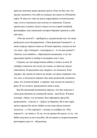 проходе мужчину выше среднего роста. Одет он был так, что 
трудно запомнить что-либо из одежды, все какое-то обтекаемо- 
серое. И лицо его тоже не имело характерных отличительных 
черт, хотя и показалось мне почему-то знакомым. Смутно 
пронеслось в памяти, будто я видел его на старой семейной 
фотографии, еще довоенной, которую бережно хранила у себя 
моя мать. 
«Что вы хотите?» - пробурчал я, недовольный тем, что меня 
разбудили столь бесцеремонно. «Твоя фамилия Синицын?» - в 
свою очередь спросил меня он. И меня поразило, откуда он мог 
это знать. «Да, Синицын! - подтвердил я. - А что вам нужно?» 
«Значит, я не ошибся», - обрадовался незнакомец и тут же 
предложил выйти в тамбур и поговорить кое о чем. 
Странно, но, как прирученная собака, я пошел за ним. В 
тамбуре слышался лязг колес на стыках, из прохода тянуло 
сквозняком. Я предложил ему закурить, он отказался. Я же 
закурил. Да, имени он своего не назвал, но сразу огорошил тем, 
что, мол, в молодости хорошо знал моих родителей, вспомнил 
даже, что летним вечером в деревне они сидели на лавочке у 
реки. И это отчасти расположило меня к нему. 
Как бы невзначай незнакомец спросил, что мне известно о 
моем родственнике по отцовской линии, дяде Коле. Я пожал 
плечами. «Знаю, что он воевал, был офицером, вроде бы 
разведчиком, - ответил я. - Дошел до Берлина. Но в мае сорок 
пятого пропал без вести. Бабка за него всю жизнь пенсию 
получала…» «Это хорошо!» - почему-то одобрил он. «Что 
хорошо?» - не понял я. То ли, что он пропал без вести, то ли, что 
бабка получала за него пособие. Но он каким-то второстепенным 
разговором ушел от объяснения. 
 