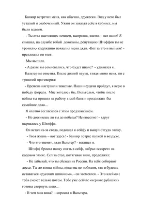 Банкир встретил меня, как обычно, дружески. Вид у него был 
усталый и озабоченный. Ужин он заказал себе в кабинет, мы 
были вдвоем. 
- Ты стал настоящим немцем, выправка, хватка – все наше! Я 
слышал, на службе тобой довольны, репутацию Штоффов ты не 
уронил»,- сдержанно похвалил меня дядя. -Вот за это и выпьем! - 
предложил он тост. 
Мы выпили. 
- А разве вы сомневались, что будет иначе? - удивился я. 
Вальтер не ответил. После долгой паузы, глядя мимо меня, он с 
тревогой проговорил: 
- Времена наступили тяжелые. Наши неудачи пройдут, я верю в 
победу фюрера. Мне хотелось бы, Вильгельм, чтобы после 
войны ты пришел на работу в мой банк и продолжил бы 
семейное дело… 
Я охотно согласился с этим предложением. 
- Но доживешь ли ты до победы? Неизвестно! - вдруг 
вырвалось у Штоффа. 
Он встал из-за стола, подошел к сейфу и вынул оттуда папку. 
- Твоя жизнь – вот здесь! - банкир потряс папкой в воздухе. 
- Что это значит, дядя Вальтер? - вскипел я. 
Штофф бросил папку опять в сейф, набрал «секрет» на 
кодовом замке. Сел за стол, потягивая вино, продолжал: 
- Не забывай, что ты сбежал из России. На тебя собирают 
досье. Ты до конца войны, пока мы не победим, так и будешь 
оставаться «русским шпионом», - он засмеялся. - Это клеймо с 
тебя смоют только потом. Тебе уже сейчас «черные рубашки» 
готовы свернуть шею… 
- В чем моя вина? - спросил я Вальтера. 
 