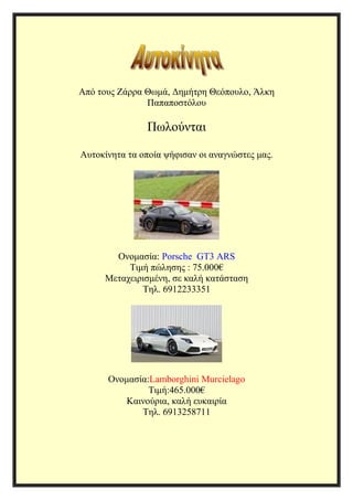 Από τους Ζάρρα Θωμά, Δημήτρη Θεόπουλο, Άλκη 
Παπαποστόλου 
Πωλούνται 
Αυτοκίνητα τα οποία ψήφισαν οι αναγνώστες μας. 
Ονομασία: Porsche GT3 ARS 
Τιμή πώλησης : 75.000€ 
Μεταχειρισμένη, σε καλή κατάσταση 
Τηλ. 6912233351 
Ονομασία:Lamborghini Murcielago 
Τιμή:465.000€ 
Καινούρια, καλή ευκαιρία 
Τηλ. 6913258711 
 