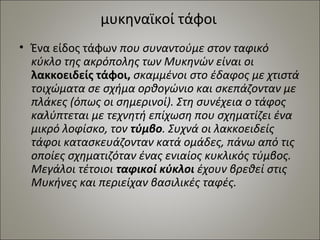 μυκηναϊκοί τάφοι 
• Ένα είδος τάφων που συναντούμε στον ταφικό 
κύκλο της ακρόπολης των Μυκηνών είναι οι 
λακκοειδείς τάφοι, σκαμμένοι στο έδαφος με χτιστά 
τοιχώματα σε σχήμα ορθογώνιο και σκεπάζονταν με 
πλάκες (όπως οι σημερινοί). Στη συνέχεια ο τάφος 
καλύπτεται με τεχνητή επίχωση που σχηματίζει ένα 
μικρό λοφίσκο, τον τύμβο. Συχνά οι λακκοειδείς 
τάφοι κατασκευάζονταν κατά ομάδες, πάνω από τις 
οποίες σχηματιζόταν ένας ενιαίος κυκλικός τύμβος. 
Μεγάλοι τέτοιοι ταφικοί κύκλοι έχουν βρεθεί στις 
Μυκήνες και περιείχαν βασιλικές ταφές. 
 