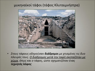 μυκηναϊκοί τάφοι (τάφος Κλυταιμνήστρα) 
• Στους τάφους οδηγούσαν διάδρομοι με χτισμένες τις δυο 
πλευρές τους. Ο διάδρομος μετά την ταφή σκεπαζόταν με 
χώμα, όπως και ο τάφος, ώστε σχηματιζόταν ένας 
τεχνητός λόφος 
 