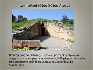 μυκηναϊκοί τάφοι (τάφος Ατρέα) 
• Ο διάδρομος έχει πλάτος 6 μέτρων - μήκος 35 μέτρων και 
οδηγεί σε μεγαλόπρεπη είσοδο ύψους 5,40 μέτρων. Η είσοδος 
είχε μαρμάρινη επένδυση με πολύχρωμη ανάγλυφη 
διακόσμηση 
 
