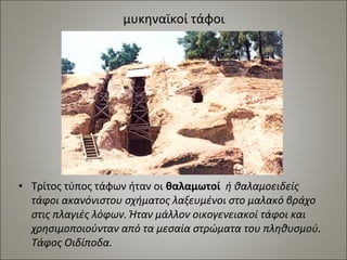 μυκηναϊκοί τάφοι 
• Τρίτος τύπος τάφων ήταν οι θαλαμωτοί ή θαλαμοειδείς 
τάφοι ακανόνιστου σχήματος λαξευμένοι στο μαλακό βράχο 
στις πλαγιές λόφων. Ήταν μάλλον οικογενειακοί τάφοι και 
χρησιμοποιούνταν από τα μεσαία στρώματα του πληθυσμού. 
Τάφος Οιδίποδα. 
 