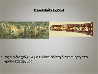 η μεταλλοτεχνία 
• εγχειρίδια χάλκινα με ένθετη ένθετη διακόσμηση από 
χρυσό και άργυρο 
 
