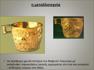 η μεταλλοτεχνία 
• τα περίφημα χρυσά ποτήρια του Βαφειού Λακωνίας με 
ανάγλυφες παραστάσεις σκηνής οργώματος στο ένα και κυνηγιού 
- σύλληψης ταύρου στο άλλο. 
 