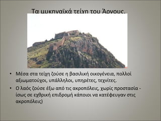 Τα μυκηναϊκά τείχη του Άργους. 
• Μέσα στα τείχη ζούσε η βασιλική οικογένεια, πολλοί 
αξιωματούχοι, υπάλληλοι, υπηρέτες, τεχνίτες. 
• Ο λαός ζούσε έξω από τις ακροπόλεις, χωρίς προστασία - 
ίσως σε εχθρική επιδρομή κάποιοι να κατέφευγαν στις 
ακροπόλεις) 
 