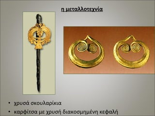 η μεταλλοτεχνία 
• χρυσά σκουλαρίκια 
• καρφίτσα με χρυσή διακοσμημένη κεφαλή 
 