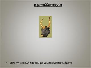 η μεταλλοτεχνία 
• χάλκινη κεφαλή ταύρου με χρυσά ένθετα τμήματα 
 