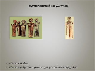 αγγειοπλαστική και γλυπτική 
• πήλινα ειδώλια 
• πήλινο αγαλματίδιο γυναίκας με μακρύ (ποδήρη) χιτώνα 
 