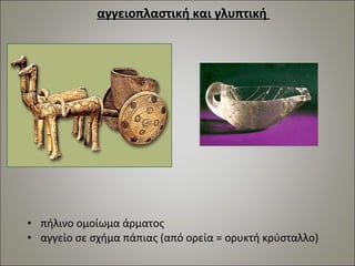 αγγειοπλαστική και γλυπτική 
• πήλινο ομοίωμα άρματος 
• αγγείο σε σχήμα πάπιας (από ορεία = ορυκτή κρύσταλλο) 
 