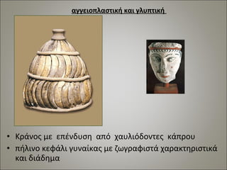 αγγειοπλαστική και γλυπτική 
• Κράνος με επένδυση από χαυλιόδοντες κάπρου 
• πήλινο κεφάλι γυναίκας με ζωγραφιστά χαρακτηριστικά 
και διάδημα 
 
